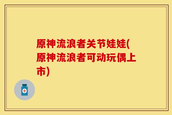 原神流浪者关节娃娃(原神流浪者可动玩偶上市)