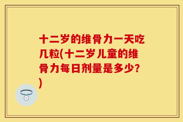 十二岁的维骨力一天吃几粒(十二岁儿童的维骨力每日剂量是多少？)