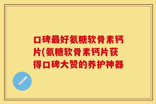 口碑最好氨糖软骨素钙片(氨糖软骨素钙片获得口碑大赞的养护神器