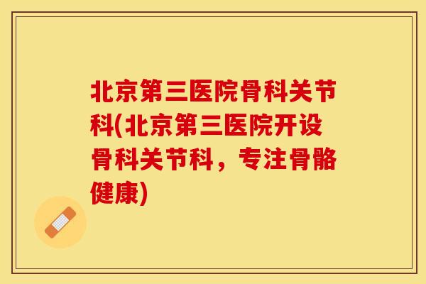 北京第三医院骨科关节科(北京第三医院开设骨科关节科，专注骨骼健康)