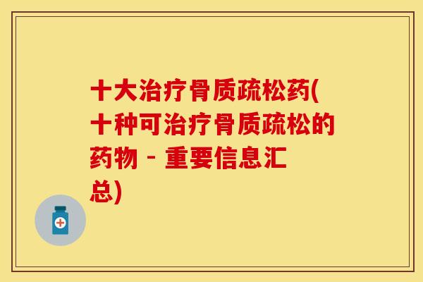 十大治疗骨质疏松药(十种可治疗骨质疏松的药物 - 重要信息汇总)