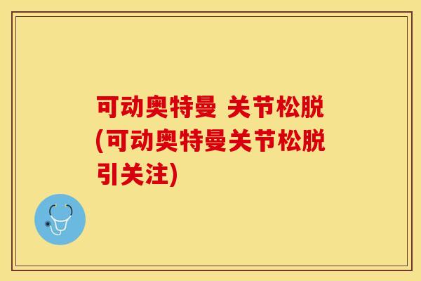可动奥特曼 关节松脱(可动奥特曼关节松脱引关注)