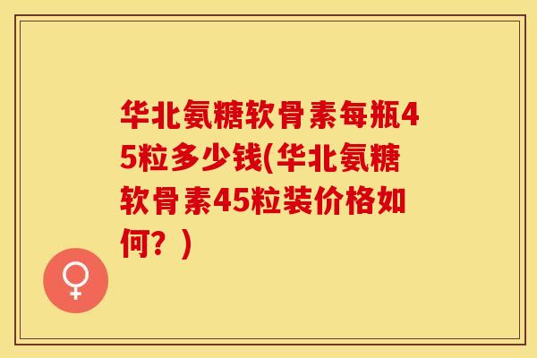 华北氨糖软骨素每瓶45粒多少钱(华北氨糖软骨素45粒装价格如何？)