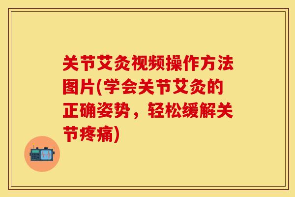 关节艾灸视频操作方法图片(学会关节艾灸的正确姿势，轻松缓解关节疼痛)