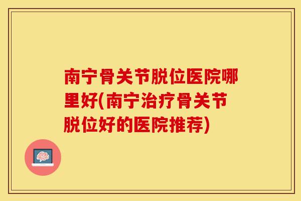 南宁骨关节脱位医院哪里好(南宁治疗骨关节脱位好的医院推荐)