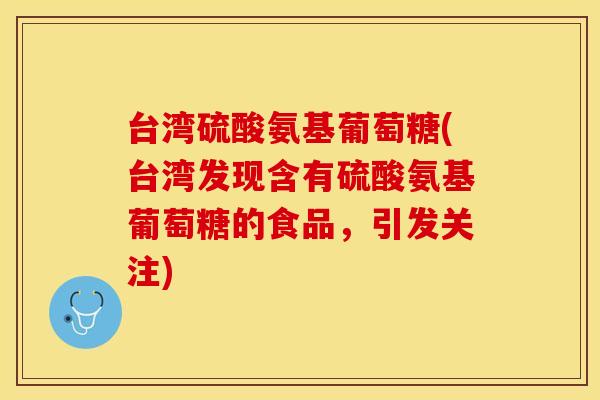 台湾硫酸氨基葡萄糖(台湾发现含有硫酸氨基葡萄糖的食品，引发关注)