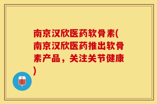 南京汉欣医药软骨素(南京汉欣医药推出软骨素产品，关注关节健康)