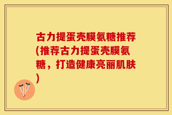 古力提蛋壳膜氨糖推荐(推荐古力提蛋壳膜氨糖，打造健康亮丽肌肤)