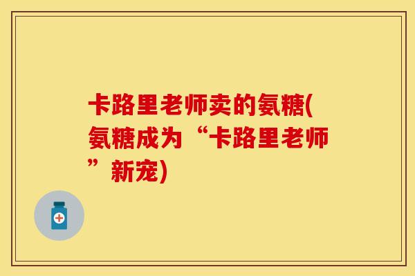 卡路里老师卖的氨糖(氨糖成为“卡路里老师”新宠)