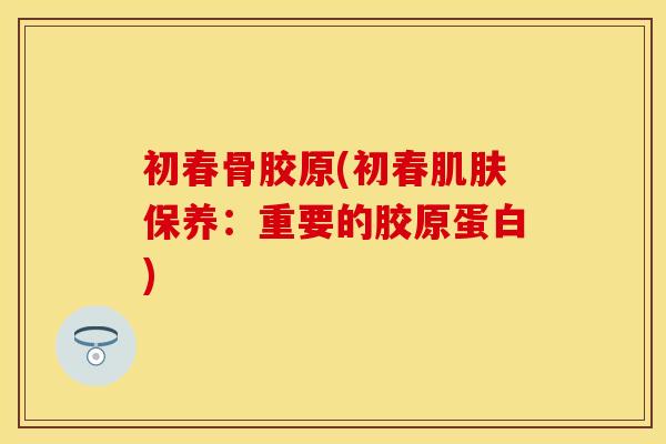 初春骨胶原(初春肌肤保养：重要的胶原蛋白)