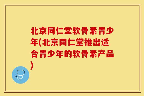 北京同仁堂软骨素青少年(北京同仁堂推出适合青少年的软骨素产品)