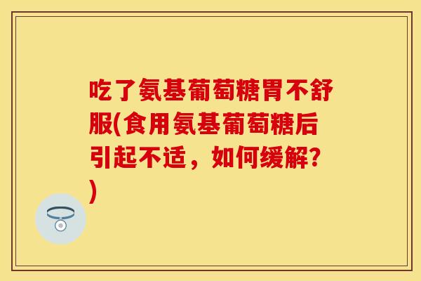 吃了氨基葡萄糖胃不舒服(食用氨基葡萄糖后引起不适，如何缓解？)
