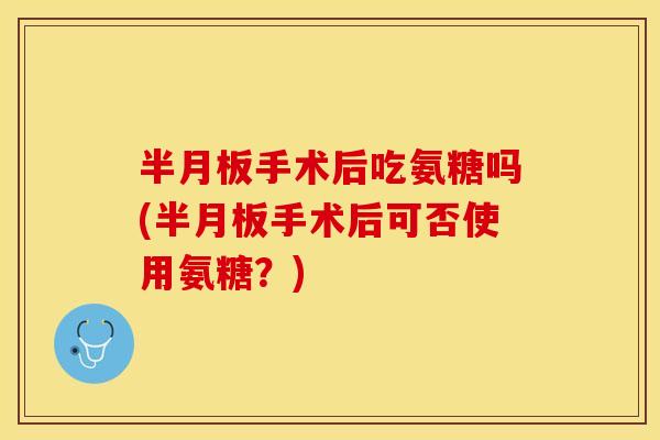 半月板手术后吃氨糖吗(半月板手术后可否使用氨糖？)
