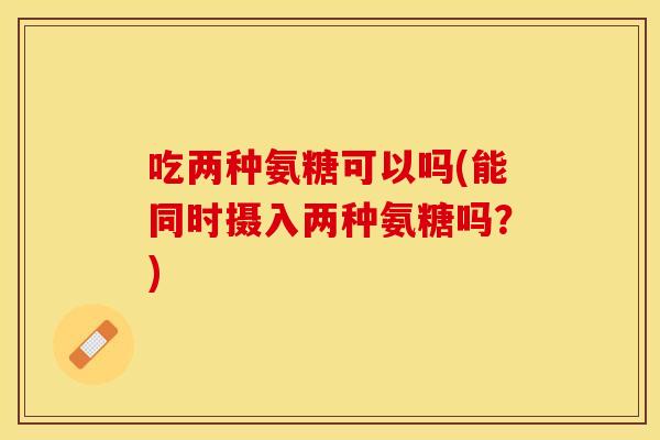 吃两种氨糖可以吗(能同时摄入两种氨糖吗？)