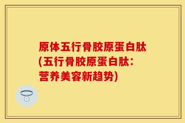 原体五行骨胶原蛋白肽(五行骨胶原蛋白肽：营养美容新趋势)