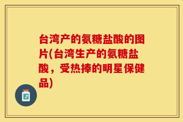 台湾产的氨糖盐酸的图片(台湾生产的氨糖盐酸，受热捧的明星保健品)