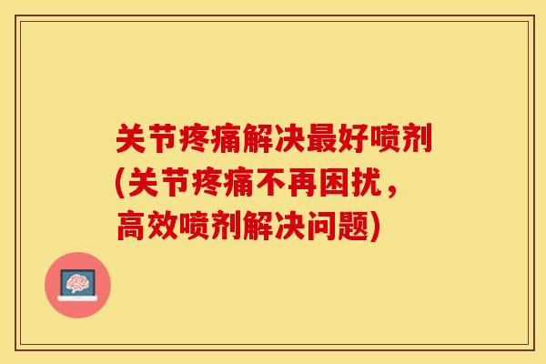 关节疼痛解决最好喷剂(关节疼痛不再困扰，高效喷剂解决问题)