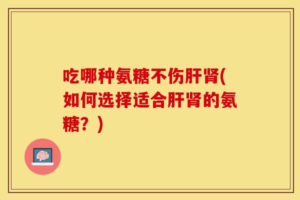 吃哪种氨糖不伤肝肾(如何选择适合肝肾的氨糖？)