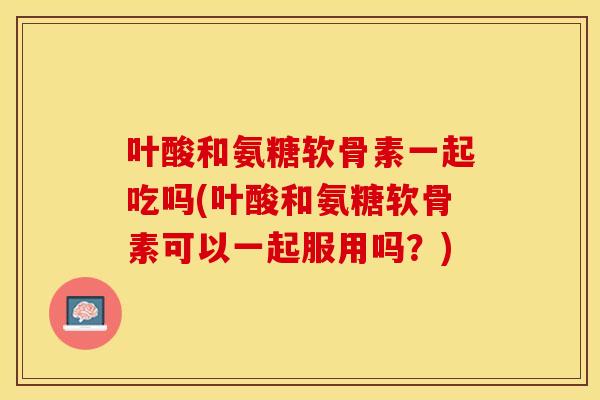 叶酸和氨糖软骨素一起吃吗(叶酸和氨糖软骨素可以一起服用吗？)