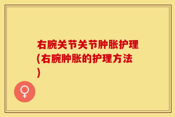 右腕关节关节肿胀护理(右腕肿胀的护理方法)