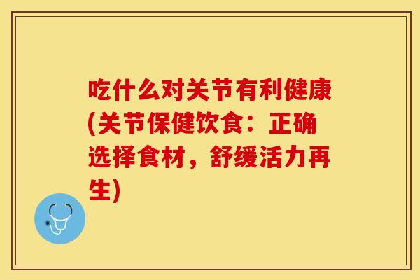 吃什么对关节有利健康(关节保健饮食：正确选择食材，舒缓活力再生)