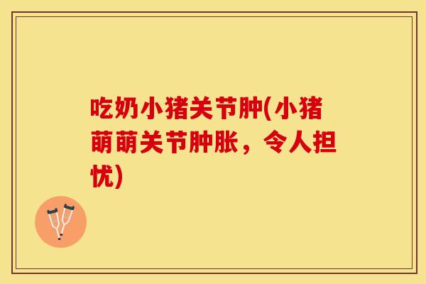 吃奶小猪关节肿(小猪萌萌关节肿胀，令人担忧)