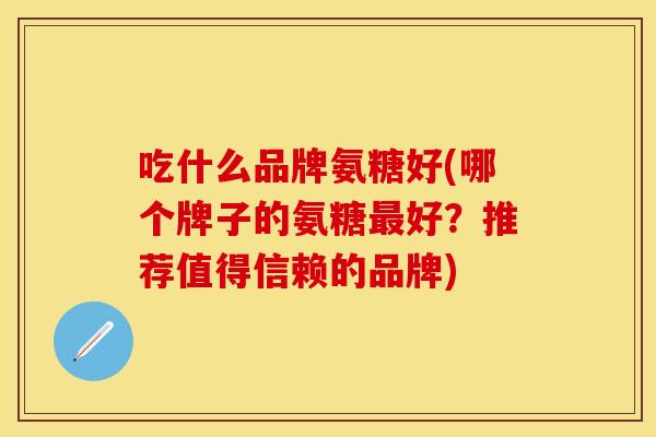吃什么品牌氨糖好(哪个牌子的氨糖最好？推荐值得信赖的品牌)