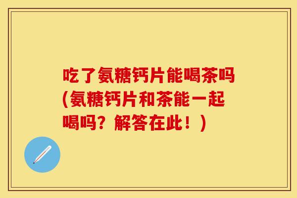 吃了氨糖钙片能喝茶吗(氨糖钙片和茶能一起喝吗？解答在此！)