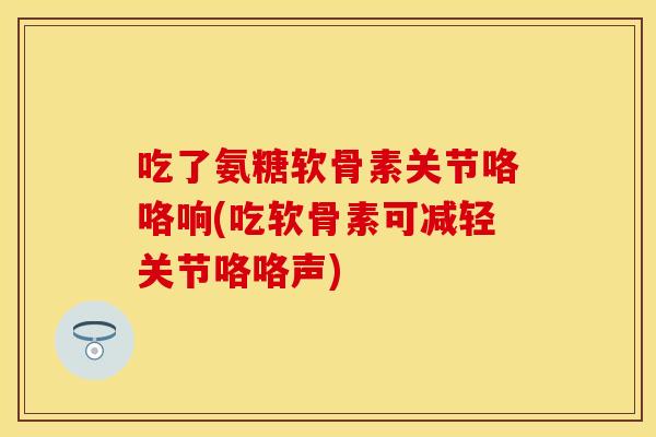 吃了氨糖软骨素关节咯咯响(吃软骨素可减轻关节咯咯声)