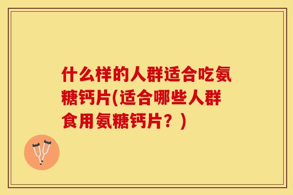 什么样的人群适合吃氨糖钙片(适合哪些人群食用氨糖钙片？)