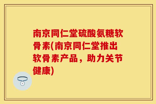 南京同仁堂硫酸氨糖软骨素(南京同仁堂推出软骨素产品，助力关节健康)
