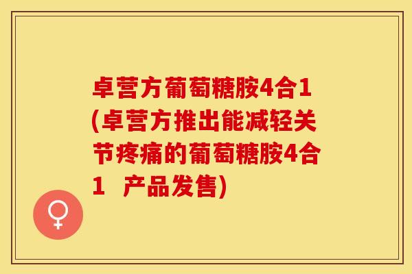 卓营方葡萄糖胺4合1(卓营方推出能减轻关节疼痛的葡萄糖胺4合1  产品发售)
