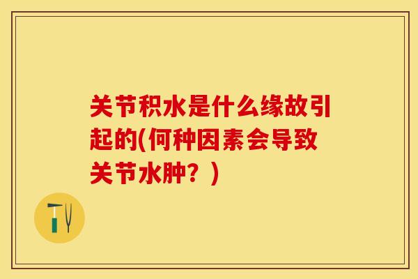 关节积水是什么缘故引起的(何种因素会导致关节水肿？)