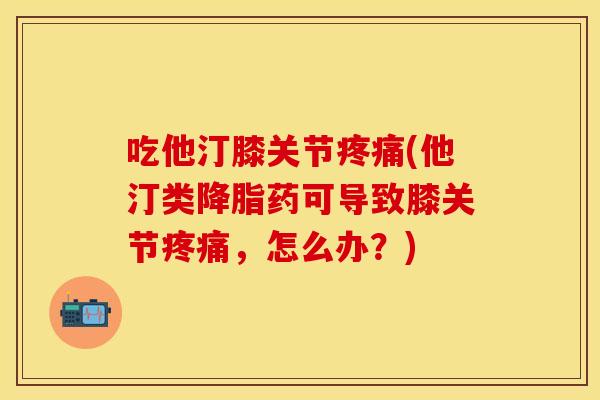 吃他汀膝关节疼痛(他汀类降脂药可导致膝关节疼痛，怎么办？)