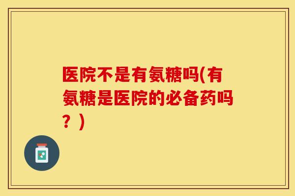 医院不是有氨糖吗(有氨糖是医院的必备药吗？)