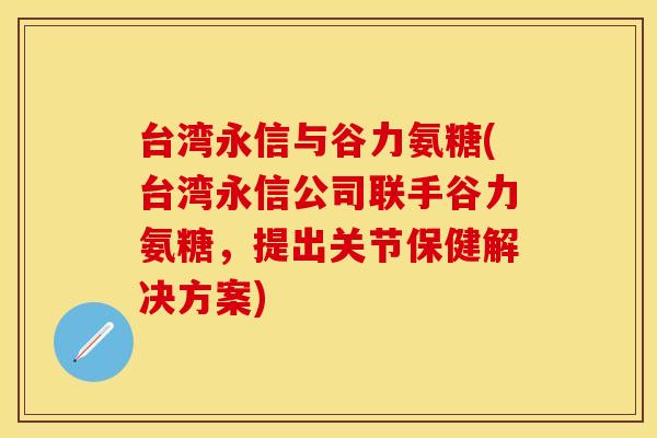 台湾永信与谷力氨糖(台湾永信公司联手谷力氨糖，提出关节保健解决方案)-第1张图片-关节保镖