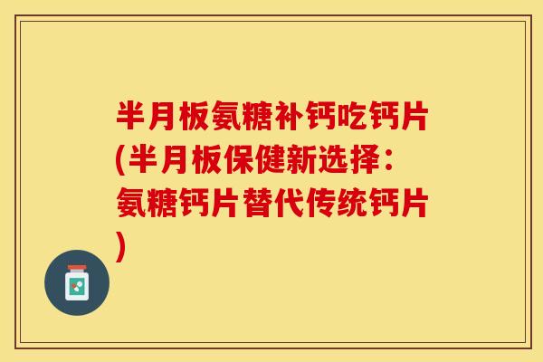 半月板氨糖补钙吃钙片(半月板保健新选择：氨糖钙片替代传统钙片)