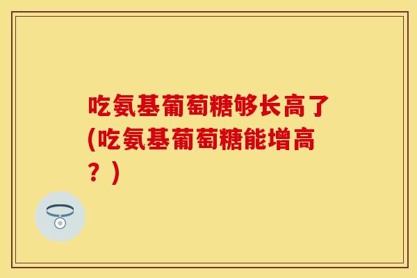 吃氨基葡萄糖够长高了(吃氨基葡萄糖能增高？)