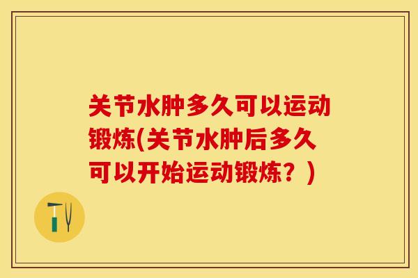 关节水肿多久可以运动锻炼(关节水肿后多久可以开始运动锻炼？)