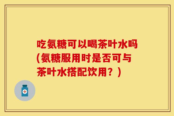 吃氨糖可以喝茶叶水吗(氨糖服用时是否可与茶叶水搭配饮用？)