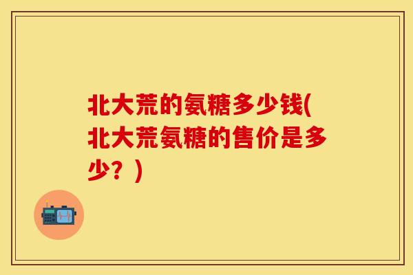 北大荒的氨糖多少钱(北大荒氨糖的售价是多少？)
