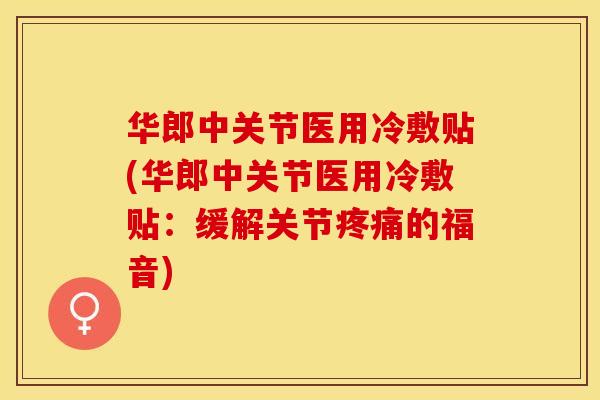 华郎中关节医用冷敷贴(华郎中关节医用冷敷贴：缓解关节疼痛的福音)