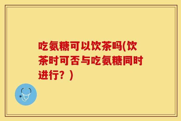 吃氨糖可以饮茶吗(饮茶时可否与吃氨糖同时进行？)