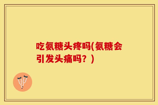 吃氨糖头疼吗(氨糖会引发头痛吗？)
