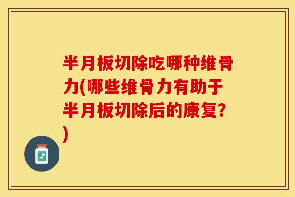 半月板切除吃哪种维骨力(哪些维骨力有助于半月板切除后的康复？)