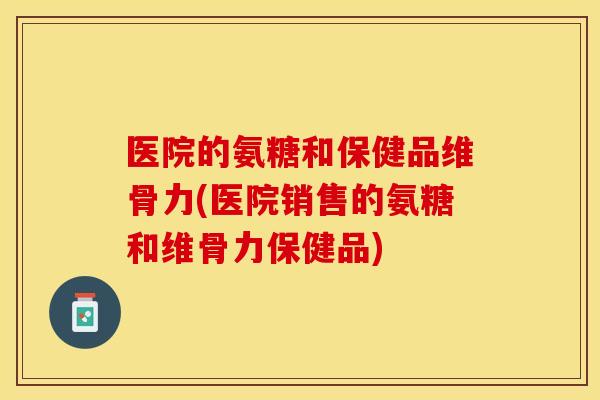 医院的氨糖和保健品维骨力(医院销售的氨糖和维骨力保健品)