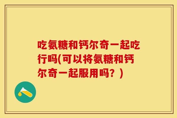 吃氨糖和钙尔奇一起吃行吗(可以将氨糖和钙尔奇一起服用吗？)