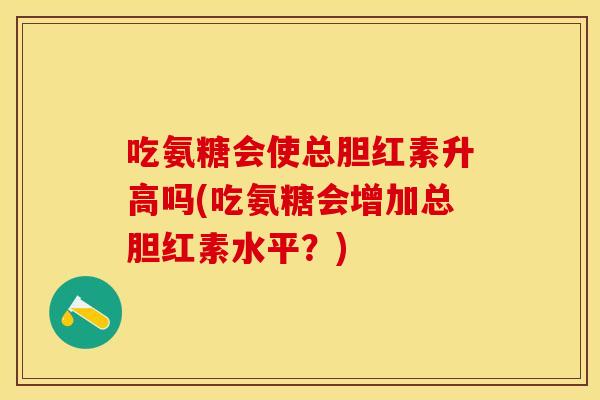 吃氨糖会使总胆红素升高吗(吃氨糖会增加总胆红素水平？)