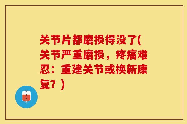 关节片都磨损得没了(关节严重磨损，疼痛难忍：重建关节或换新康复？)