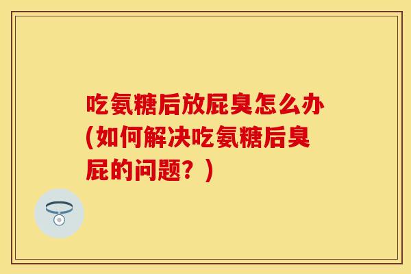 吃氨糖后放屁臭怎么办(如何解决吃氨糖后臭屁的问题？)